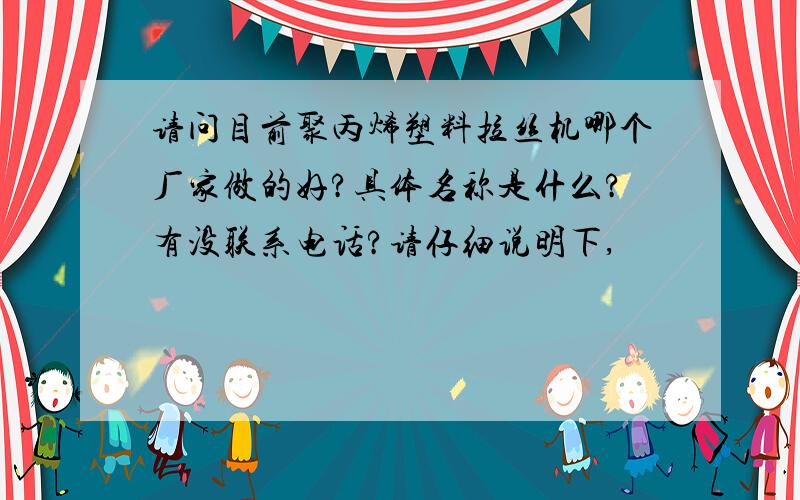 请问目前聚丙烯塑料拉丝机哪个厂家做的好?具体名称是什么?有没联系电话?请仔细说明下,