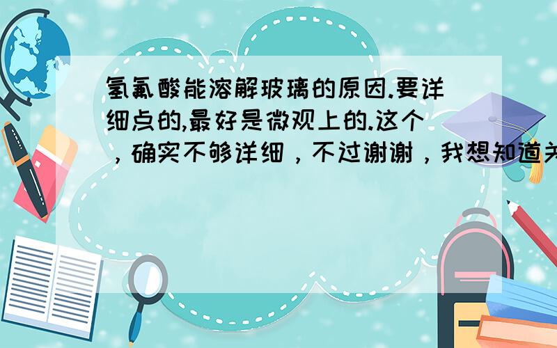 氢氟酸能溶解玻璃的原因.要详细点的,最好是微观上的.这个，确实不够详细，不过谢谢，我想知道关于怎么瓦解，或者说是它的什么结构让玻璃的什么结构瓦解。。麻烦了