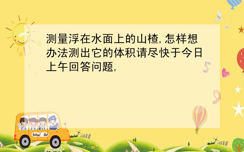 测量浮在水面上的山楂,怎样想办法测出它的体积请尽快于今日上午回答问题,