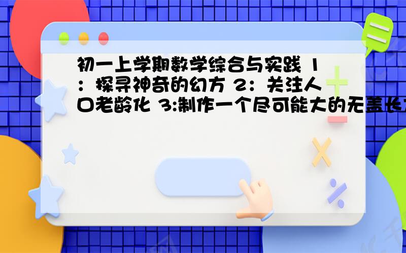 初一上学期数学综合与实践 1：探寻神奇的幻方 2：关注人口老龄化 3:制作一个尽可能大的无盖长方体形盒子这三个三选二,写两篇研究性学习报告,希望能在开学之前给我,会多给你点财富的,