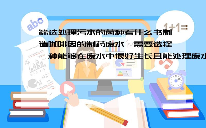 筛选处理污水的菌种看什么书制造咖啡因的制药废水,需要选择一种能够在废水中很好生长且能处理废水的菌种,应该看些什么书,基础的操作和实验,或者能够用的着的我是要写论文,现在毫无