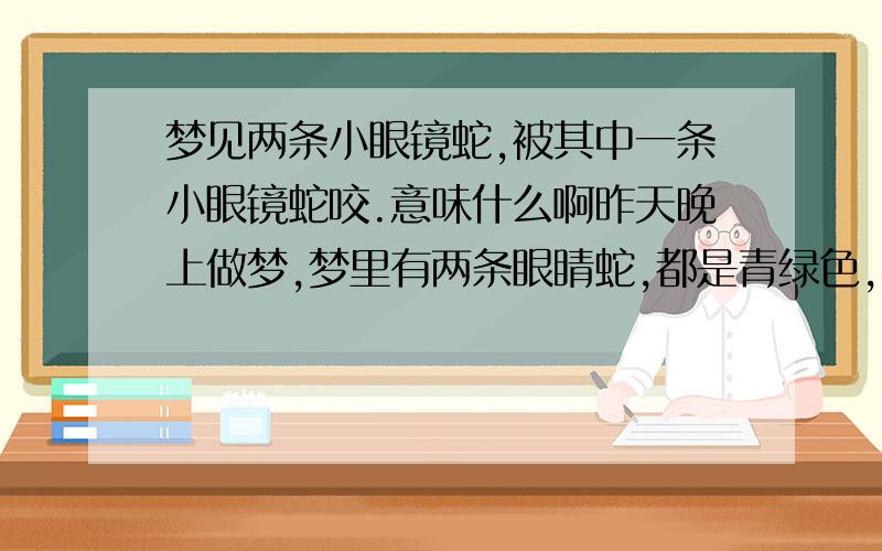 梦见两条小眼镜蛇,被其中一条小眼镜蛇咬.意味什么啊昨天晚上做梦,梦里有两条眼睛蛇,都是青绿色,不大.其中有一条就晃了一下,不见了.另一条和我对望了几秒,然后我吓到了,就往后跑,然后