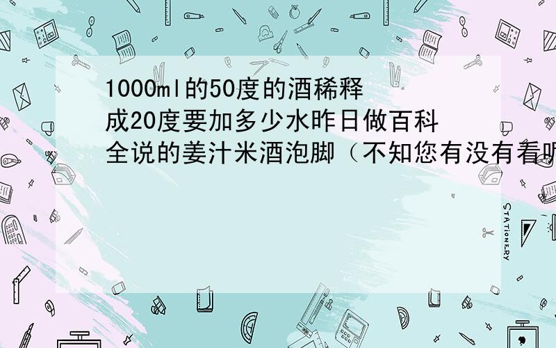 1000ml的50度的酒稀释成20度要加多少水昨日做百科全说的姜汁米酒泡脚（不知您有没有看呢），按照同事说的加1400ML的水，开始不加温水的时候，从酒里拿出来脚发烧，很烧，然后再加了2400ML