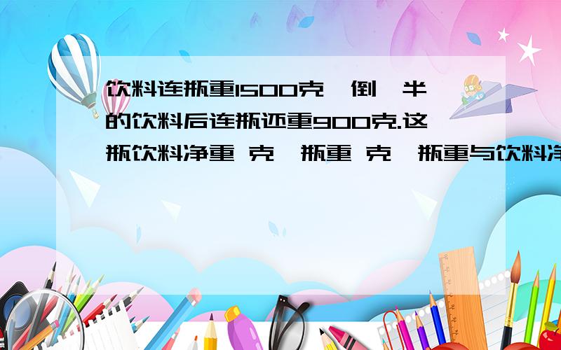 饮料连瓶重1500克,倒一半的饮料后连瓶还重900克.这瓶饮料净重 克,瓶重 克,瓶重与饮料净重的比是（）