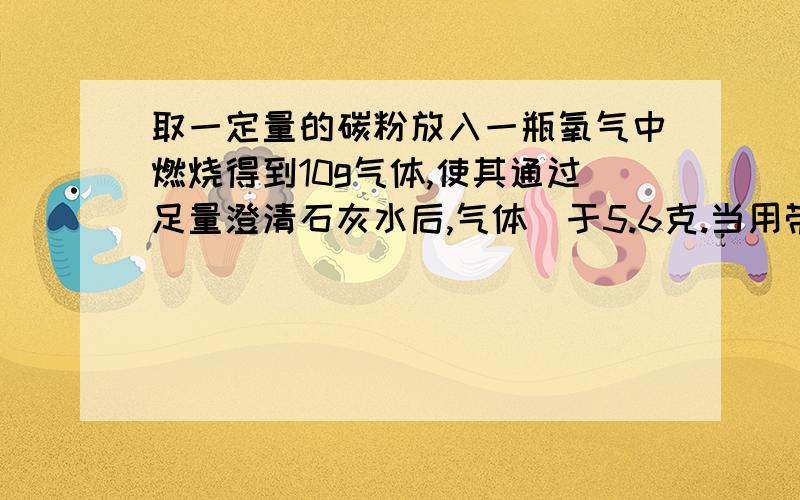 取一定量的碳粉放入一瓶氧气中燃烧得到10g气体,使其通过足量澄清石灰水后,气体剰于5.6克.当用带火星的木条检验气体时,不复燃,计算这瓶氧气有多少克