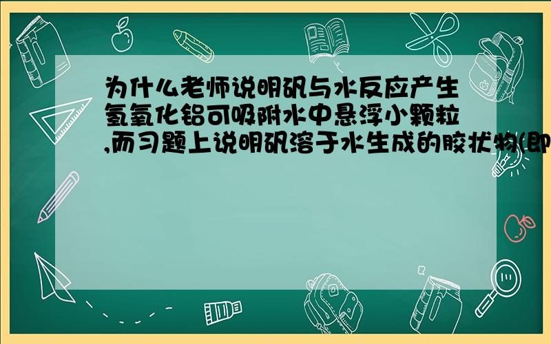 为什么老师说明矾与水反应产生氢氧化铝可吸附水中悬浮小颗粒,而习题上说明矾溶于水生成的胶状物(即氢氧化铝) 只能吸附水中悬浮大颗粒?