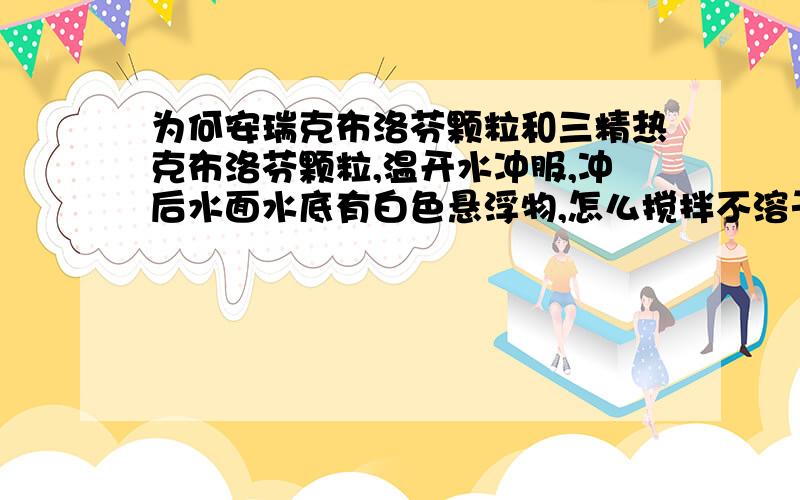 为何安瑞克布洛芬颗粒和三精热克布洛芬颗粒,温开水冲服,冲后水面水底有白色悬浮物,怎么搅拌不溶于水