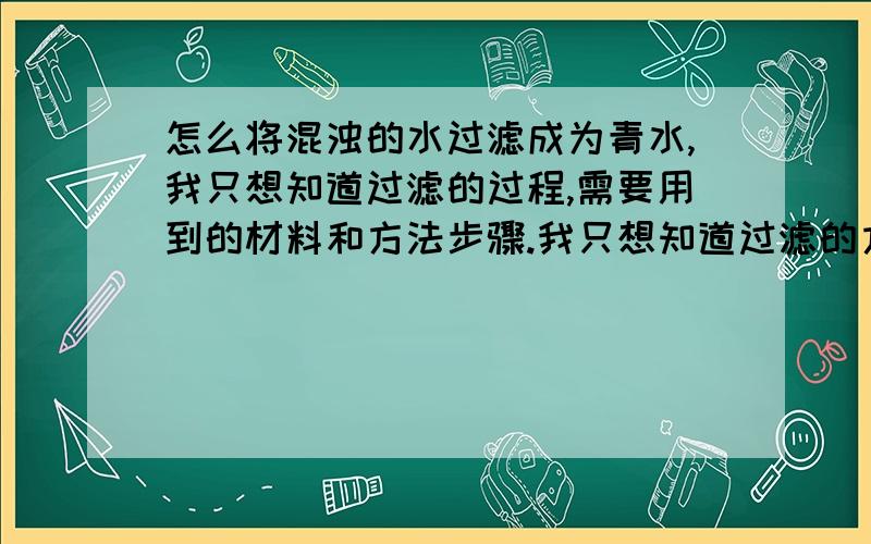 怎么将混浊的水过滤成为青水,我只想知道过滤的过程,需要用到的材料和方法步骤.我只想知道过滤的方法,所用到的材料,我是想将家里的水井的黄锈水变成青水,不是在做化学的实验,