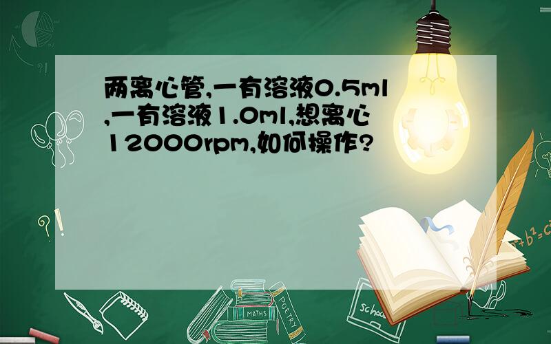 两离心管,一有溶液0.5ml,一有溶液1.0ml,想离心12000rpm,如何操作?