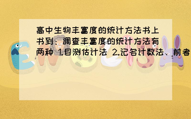 高中生物丰富度的统计方法书上书到：调查丰富度的统计方法有两种 1.目测估计法 2.记名计数法、前者是按多度等级估计单位面积上个体数量的多少.  后者是直接数出各种群的个体数目、我