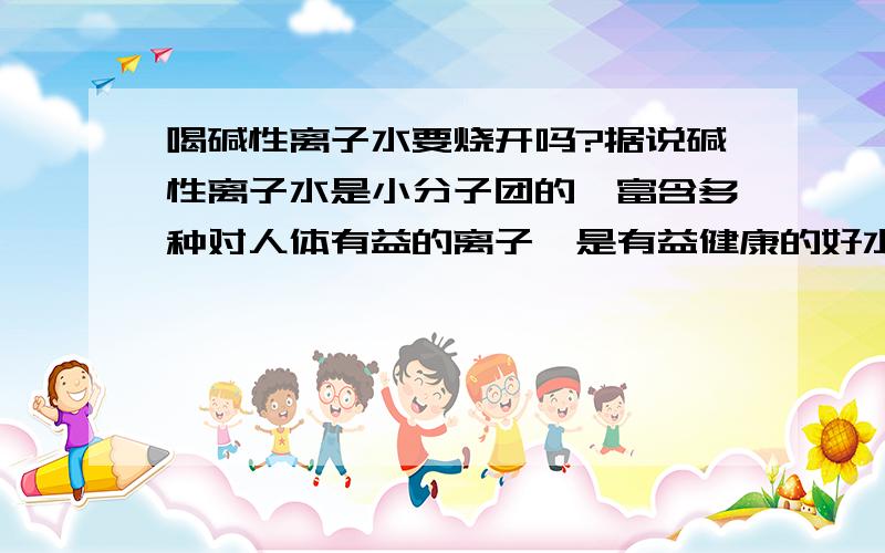 喝碱性离子水要烧开吗?据说碱性离子水是小分子团的,富含多种对人体有益的离子,是有益健康的好水.如果烧开,小分子将会变成大分子,各种离子也会沉淀.若不烧开,水中的细菌怎么消灭呢?请