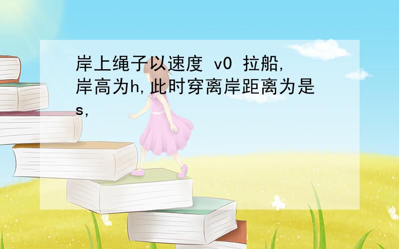 岸上绳子以速度 v0 拉船,岸高为h,此时穿离岸距离为是s,