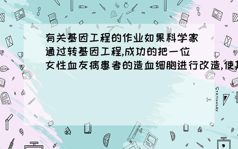 有关基因工程的作业如果科学家通过转基因工程,成功的把一位女性血友病患者的造血细胞进行改造,使其凝血功能恢复正常,那么,后来,她所生的儿子中（）  A.全部正常  B.全部患病  C.一半正