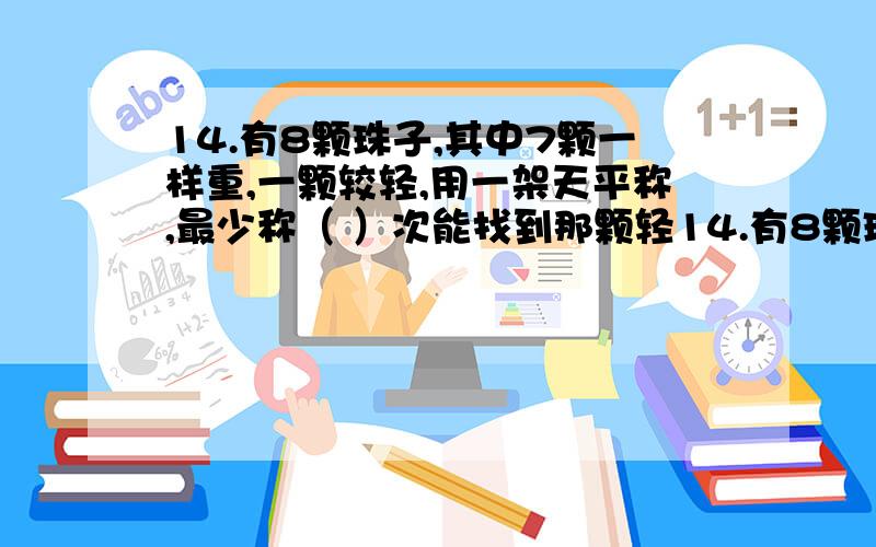 14.有8颗珠子,其中7颗一样重,一颗较轻,用一架天平称,最少称（ ）次能找到那颗轻14.有8颗珠子,其中7颗一样重,一颗较轻,用一架天平称,最少称（ ）次能找到那颗轻的.15.把一根木头锯断要2分钟