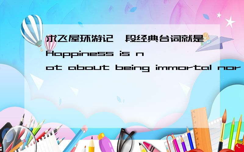 求飞屋环游记一段经典台词就是Happiness is not about being immortal nor having food or rights in one's hand. It’s about having each tiny wish come true, or having something to eat when you are hungry or having someone's love when you ne