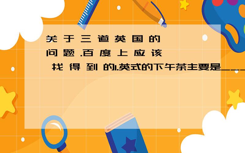 关 于 三 道 英 国 的 问 题 .百 度 上 应 该 找 得 到 的1.英式的下午茶主要是____茶和____茶2.英式下午茶点心一般被垒成“______”的形式.其中第一层放置的是各种口味的_____.3.请简要说明英式