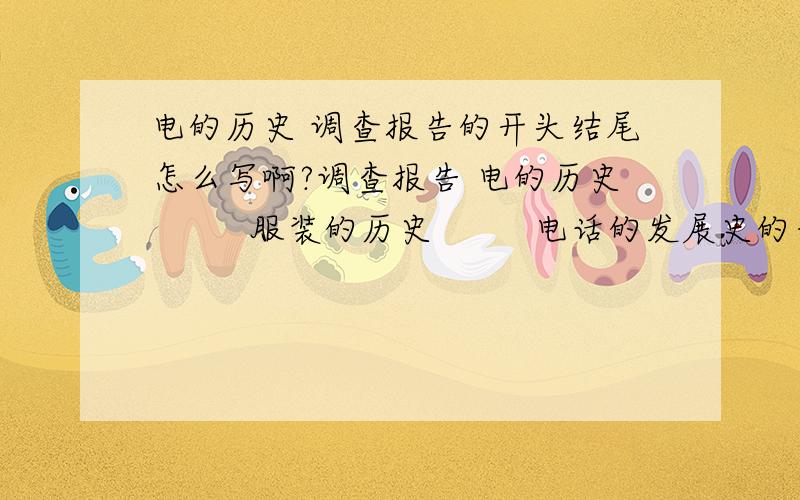 电的历史 调查报告的开头结尾怎么写啊?调查报告 电的历史         服装的历史         电话的发展史的开头结尾要怎么写啊?3篇都要,谢谢!