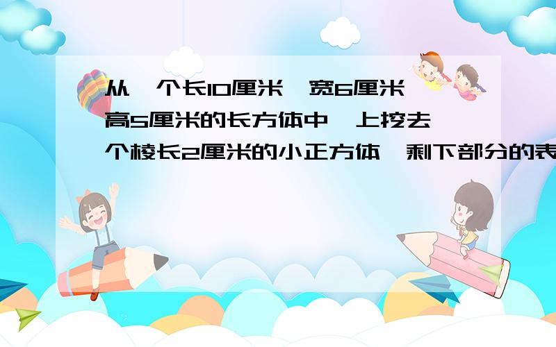 从一个长10厘米、宽6厘米、高5厘米的长方体中、上挖去一个棱长2厘米的小正方体,剩下部分的表面积是多少