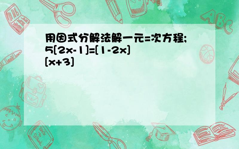 用因式分解法解一元=次方程;5[2x-1]=[1-2x][x+3]