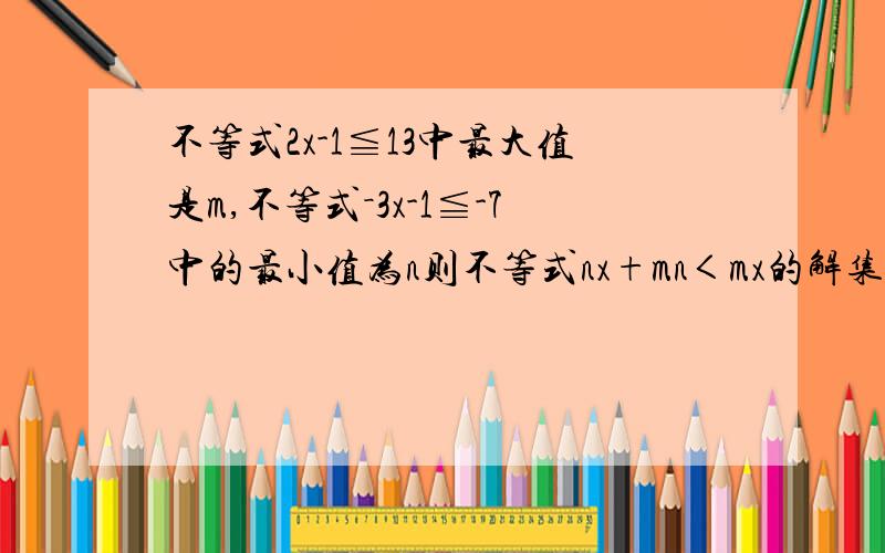 不等式2x-1≦13中最大值是m,不等式－3x-1≦-7中的最小值为n则不等式nx+mn＜mx的解集是多少?求