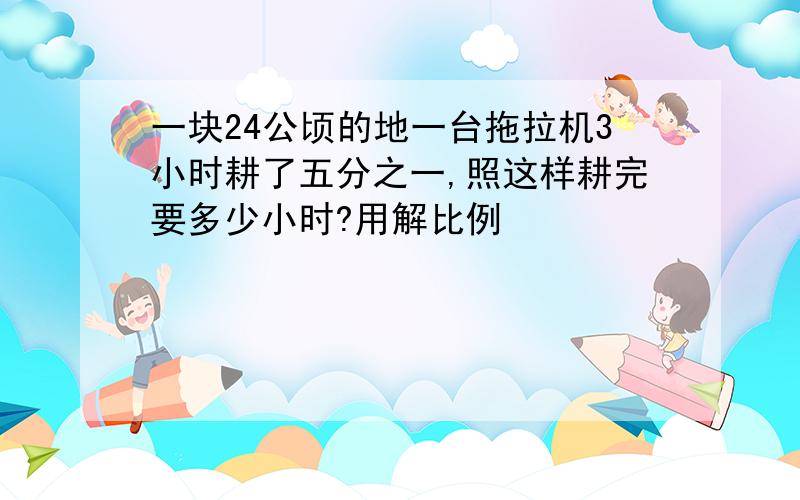 一块24公顷的地一台拖拉机3小时耕了五分之一,照这样耕完要多少小时?用解比例