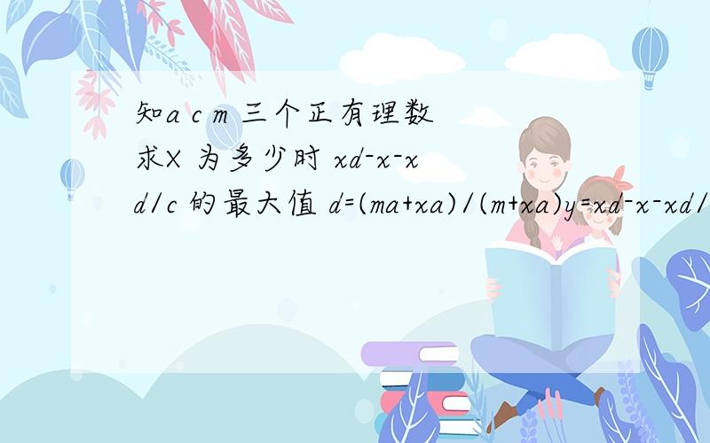 知a c m 三个正有理数 求X 为多少时 xd-x-xd/c 的最大值 d=(ma+xa)/(m+xa)y=xd-x-xd/c ;求x为多少时 y的最大值 就是一元二次方程的最值问题