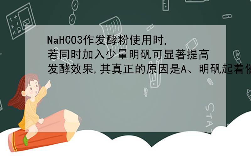 NaHCO3作发酵粉使用时,若同时加入少量明矾可显著提高发酵效果,其真正的原因是A、明矾起着催化作用                    B、明矾分解放出气体C、明矾溶解于水起到酸的作用            D、明矾溶解