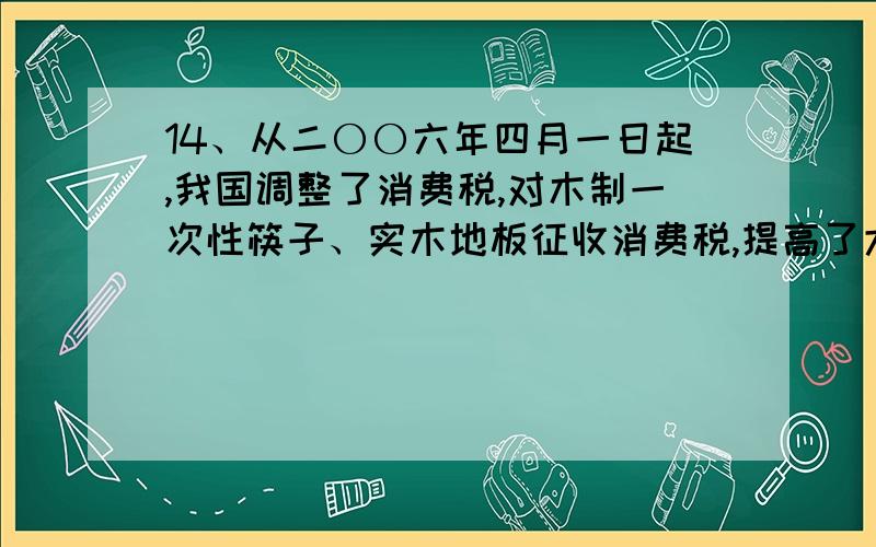 14、从二〇〇六年四月一日起,我国调整了消费税,对木制一次性筷子、实木地板征收消费税,提高了大排量汽车的税率,相对减少了小排量汽车的税收负担等.国家调整消费税的意义在于（　）①