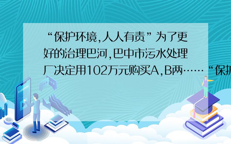 “保护环境,人人有责”为了更好的治理巴河,巴中市污水处理厂决定用102万元购买A,B两……“保护环境,人人有责”为了更好的治理巴河,巴中市污水处理厂决定用102万元购买A,B两型污水处理设