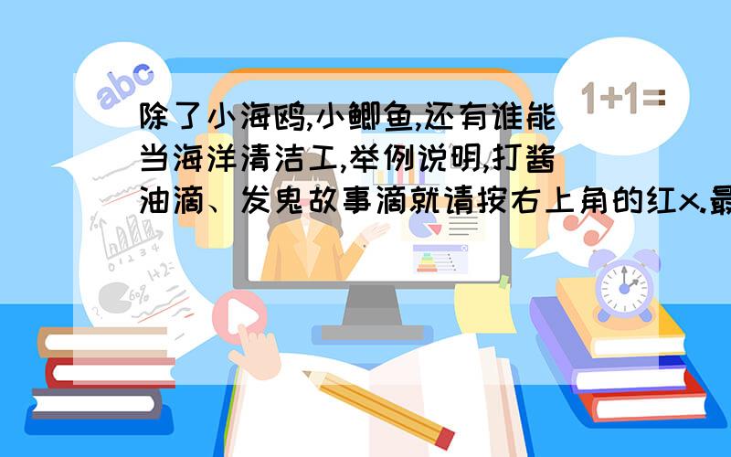 除了小海鸥,小鲫鱼,还有谁能当海洋清洁工,举例说明,打酱油滴、发鬼故事滴就请按右上角的红x.最好2个,