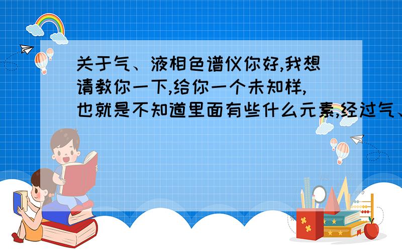 关于气、液相色谱仪你好,我想请教你一下,给你一个未知样,也就是不知道里面有些什么元素,经过气、液相色谱仪分析后能知道这里面有些什么元素吗?如果不能那要通过什么方法测得?谢谢了.