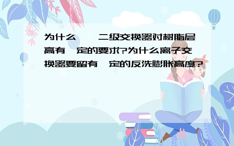 为什么一、二级交换器对树脂层高有一定的要求?为什么离子交换器要留有一定的反洗膨胀高度?