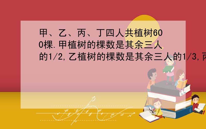 甲、乙、丙、丁四人共植树600棵.甲植树的棵数是其余三人的1/2,乙植树的棵数是其余三人的1/3,丙植树的棵