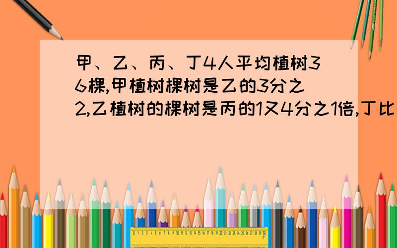 甲、乙、丙、丁4人平均植树36棵,甲植树棵树是乙的3分之2,乙植树的棵树是丙的1又4分之1倍,丁比甲还多甲、乙、丙、丁4人平均植树36棵，甲植树棵树是乙的3分之2，乙植树的棵树是丙的1又4分