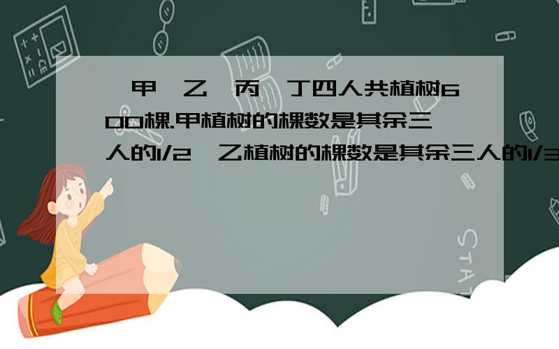 、甲、乙、丙、丁四人共植树600棵.甲植树的棵数是其余三人的1/2,乙植树的棵数是其余三人的1/3,丙植树的甲、乙、丙、丁四人共植树600棵.甲植树的棵数是其余三人的1/2,乙植树的棵数是其余