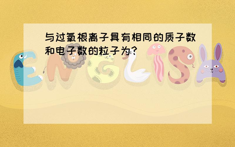 与过氧根离子具有相同的质子数和电子数的粒子为?