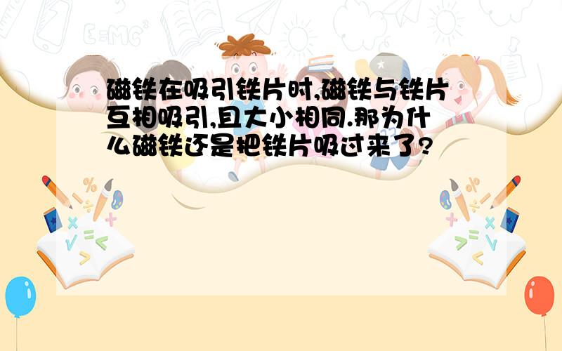 磁铁在吸引铁片时,磁铁与铁片互相吸引,且大小相同.那为什么磁铁还是把铁片吸过来了?