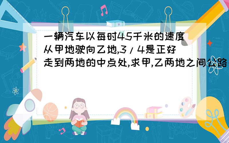 一辆汽车以每时45千米的速度从甲地驶向乙地,3/4是正好走到两地的中点处,求甲,乙两地之间公路长多少千米?