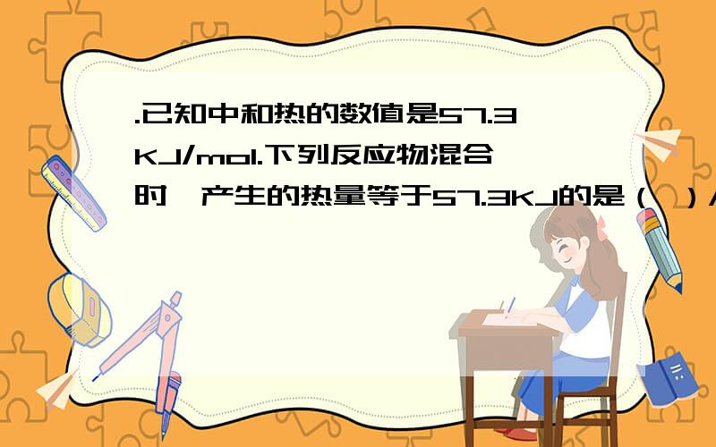 .已知中和热的数值是57.3KJ/mol.下列反应物混合时,产生的热量等于57.3KJ的是（ ）A.1mol/L稀HCl（aq）和1mol/L稀NaOH（aq） B.500mL2.0mol/L的HCl（aq）和500mL2.0mol/L的NaOH（aq）C.500mL2.0mol/L的CH3COOH（aq）和500