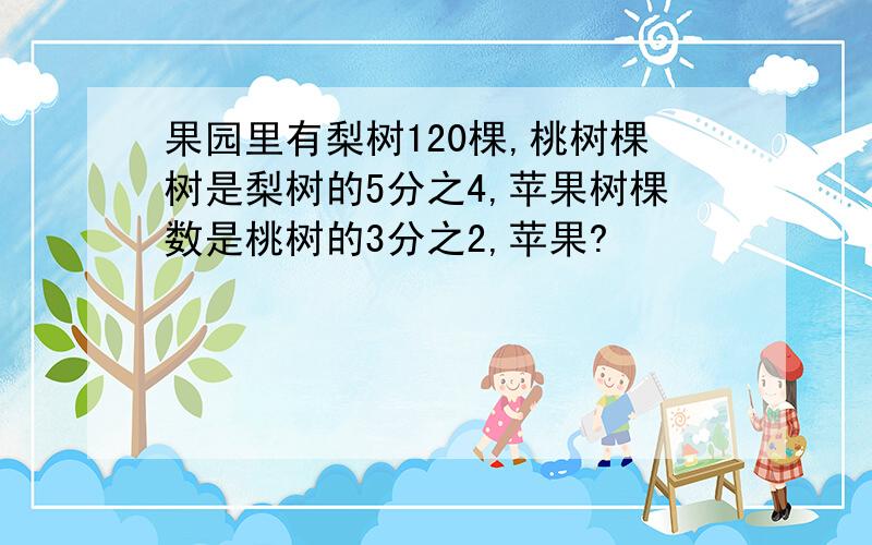 果园里有梨树120棵,桃树棵树是梨树的5分之4,苹果树棵数是桃树的3分之2,苹果?