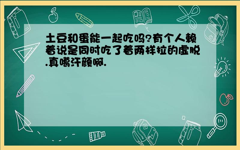 土豆和蛋能一起吃吗?有个人赖着说是同时吃了着两样拉的虚脱.真噶汗颜啊.