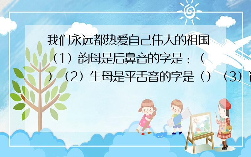 我们永远都热爱自己伟大的祖国（1）韵母是后鼻音的字是：（）（2）生母是平舌音的字是（）（3）读轻声的字是（）（4）音节是三拼音节的是（）音节是整体音节的是（）