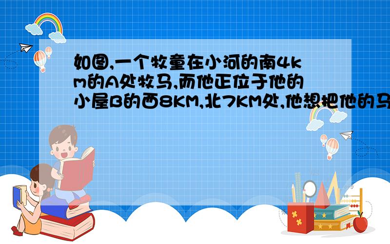 如图,一个牧童在小河的南4km的A处牧马,而他正位于他的小屋B的西8KM,北7KM处,他想把他的马牵到小河边饮水然后回家,他要完成这件事情所走的最短路程是（）