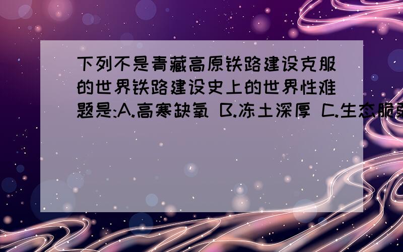 下列不是青藏高原铁路建设克服的世界铁路建设史上的世界性难题是:A.高寒缺氧 B.冻土深厚 C.生态脆弱 D.环境污染