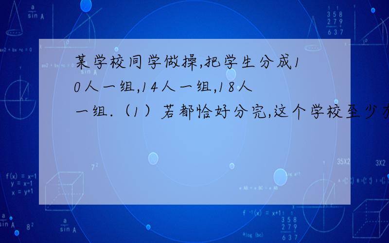 某学校同学做操,把学生分成10人一组,14人一组,18人一组.（1）若都恰好分完,这个学校至少有多少学生?（2）若都余下一人,这个学校至少有多少学生?