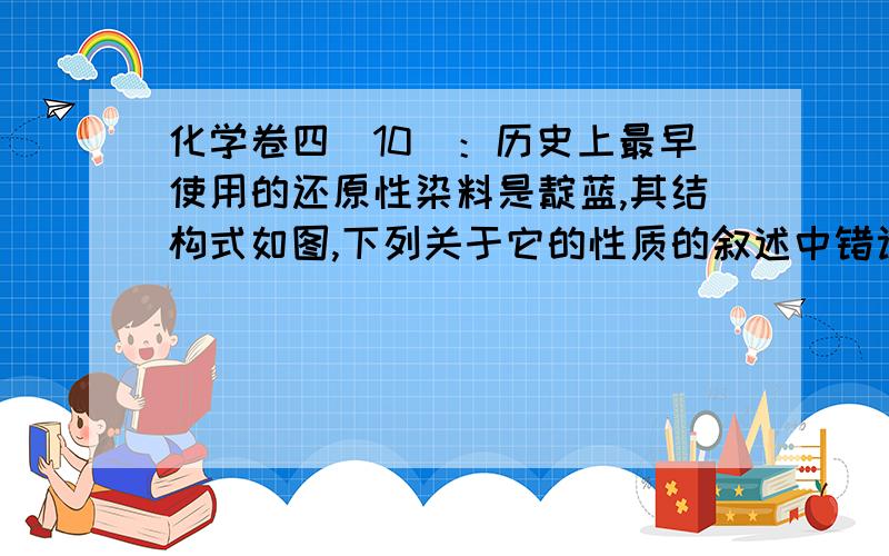 化学卷四（10）：历史上最早使用的还原性染料是靛蓝,其结构式如图,下列关于它的性质的叙述中错误的是A．它的苯环上的一氯取代物有4种    B．它的分子式是C1:4H10N2O2C. 它可以与溴水因发生