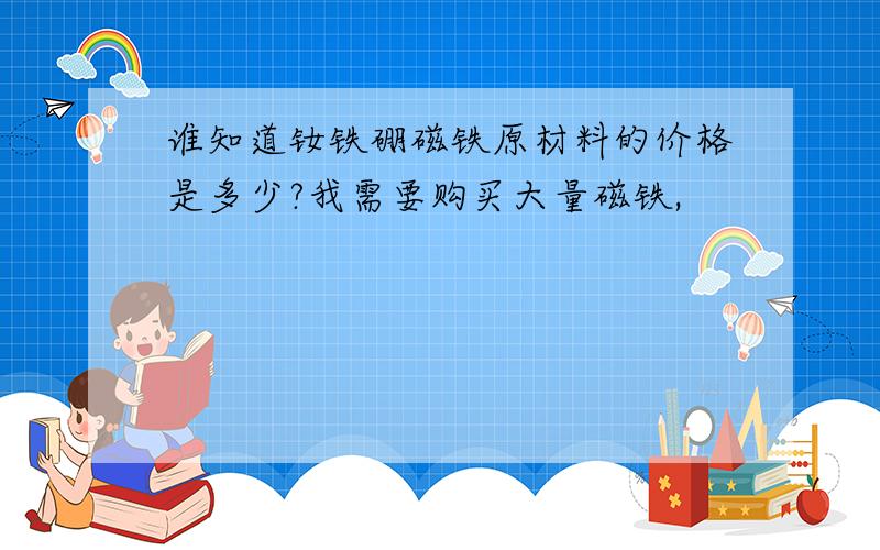 谁知道钕铁硼磁铁原材料的价格是多少?我需要购买大量磁铁,