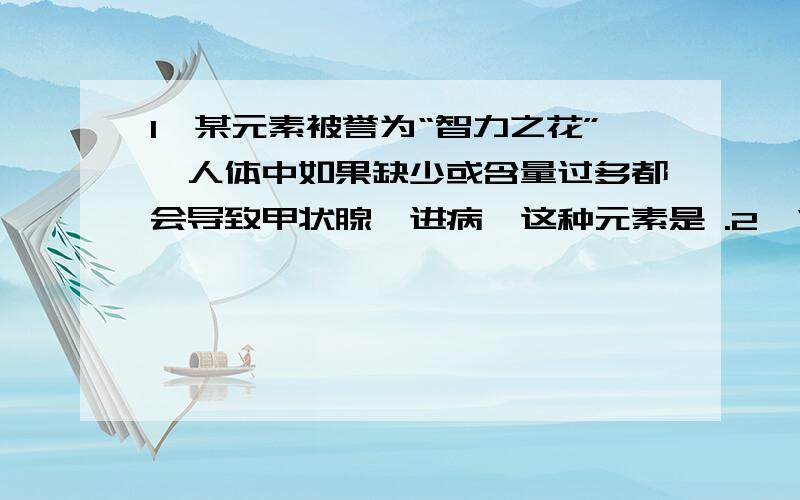 1、某元素被誉为“智力之花”,人体中如果缺少或含量过多都会导致甲状腺亢进病,这种元素是 .2、“石墨炸弹”具有使高压输变电线发生短路的功能,这是利用石墨的 性质；活性炭可除去冰