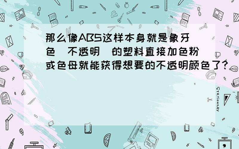 那么像ABS这样本身就是象牙色（不透明）的塑料直接加色粉或色母就能获得想要的不透明颜色了?