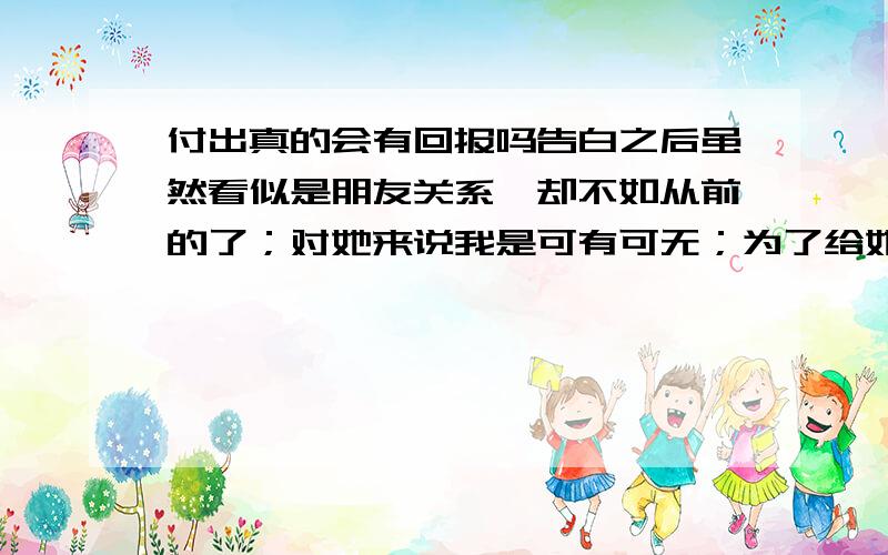 付出真的会有回报吗告白之后虽然看似是朋友关系,却不如从前的了；对她来说我是可有可无；为了给她买礼物买娃娃我不惜用自己的生活费拿来交换,自己去每天啃包子能省的就省,舍不得花